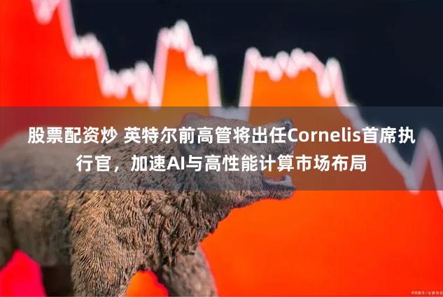 股票配资炒 英特尔前高管将出任Cornelis首席执行官，加速AI与高性能计算市场布局