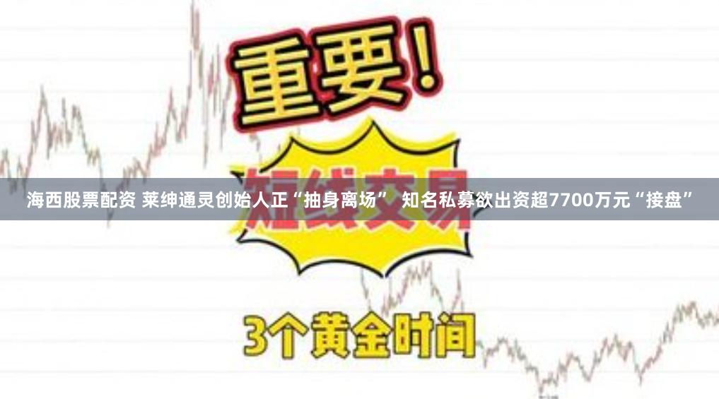 海西股票配资 莱绅通灵创始人正“抽身离场”  知名私募欲出资超7700万元“接盘”