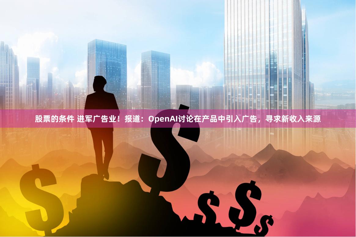 股票的条件 进军广告业！报道：OpenAI讨论在产品中引入广告，寻求新收入来源