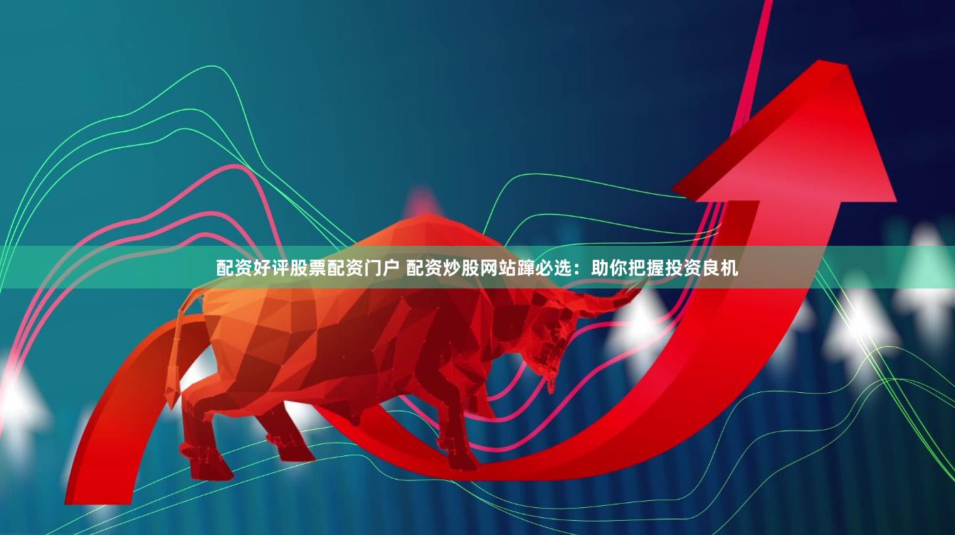 配资好评股票配资门户 配资炒股网站蹿必选：助你把握投资良机
