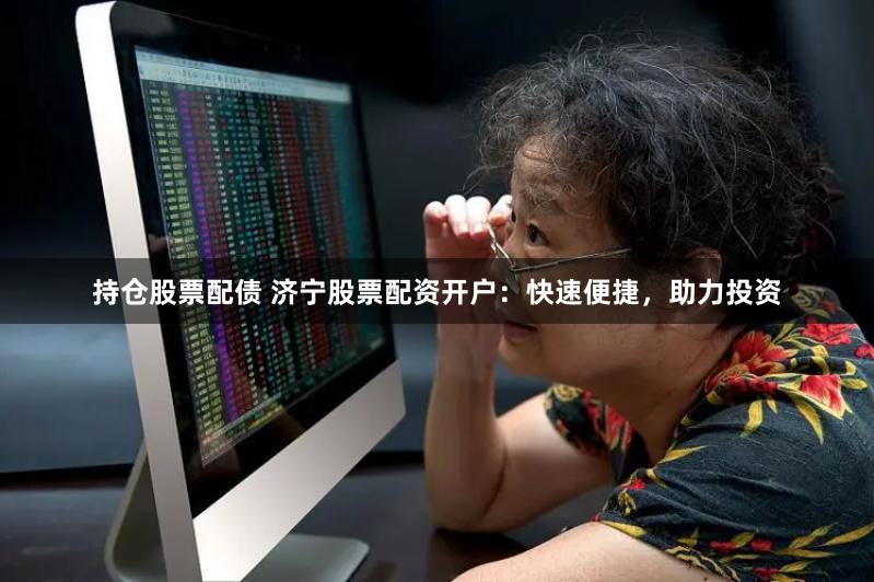 持仓股票配债 济宁股票配资开户：快速便捷，助力投资