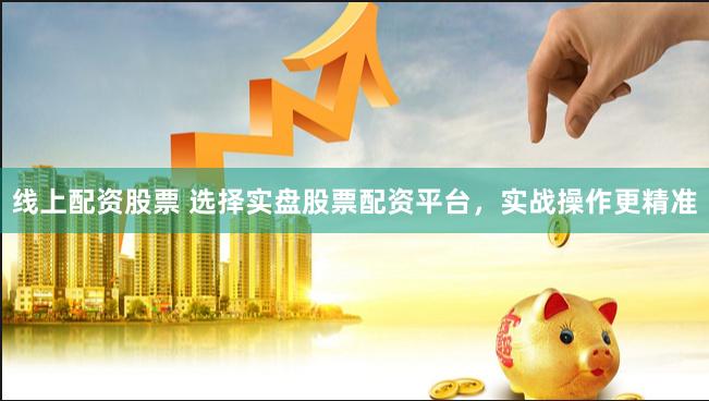 线上配资股票 选择实盘股票配资平台，实战操作更精准