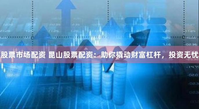 股票市场配资 昆山股票配资：助你撬动财富杠杆，投资无忧