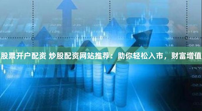 股票开户配资 炒股配资网站推荐：助你轻松入市，财富增值