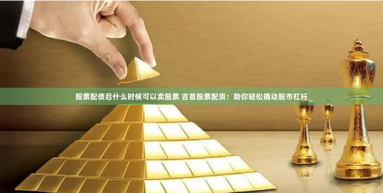 股票配债后什么时候可以卖股票 吉首股票配资：助你轻松撬动股市杠杆