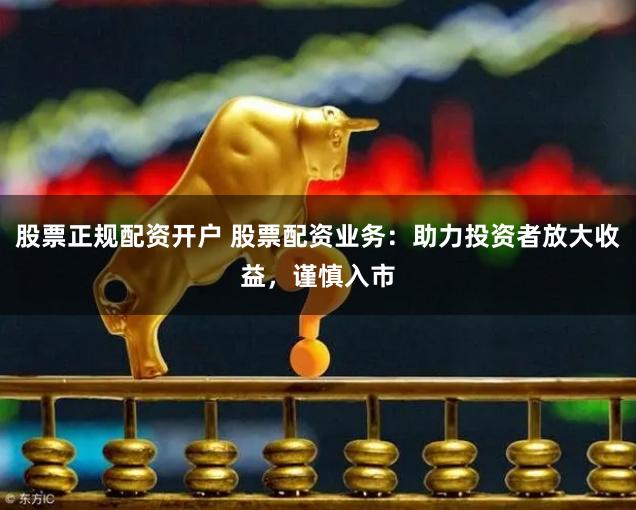 股票正规配资开户 股票配资业务：助力投资者放大收益，谨慎入市