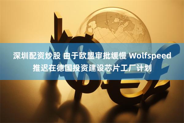 深圳配资炒股 由于欧盟审批缓慢 Wolfspeed推迟在德国投资建设芯片工厂计划