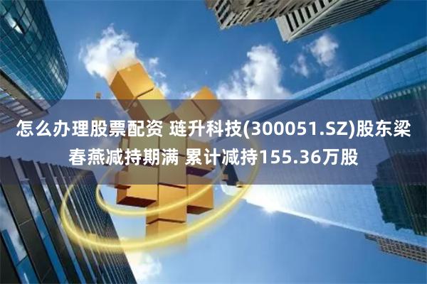 怎么办理股票配资 琏升科技(300051.SZ)股东梁春燕减持期满 累计减持155.36万股