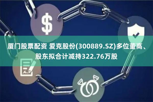 厦门股票配资 爱克股份(300889.SZ)多位董高、股东拟合计减持322.76万股