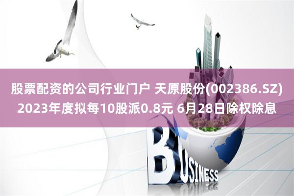 股票配资的公司行业门户 天原股份(002386.SZ)2023年度拟每10股派0.8元 6月28日除权除息