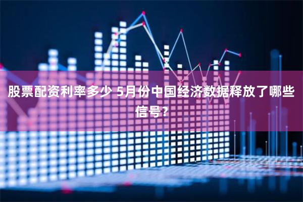 股票配资利率多少 5月份中国经济数据释放了哪些信号？
