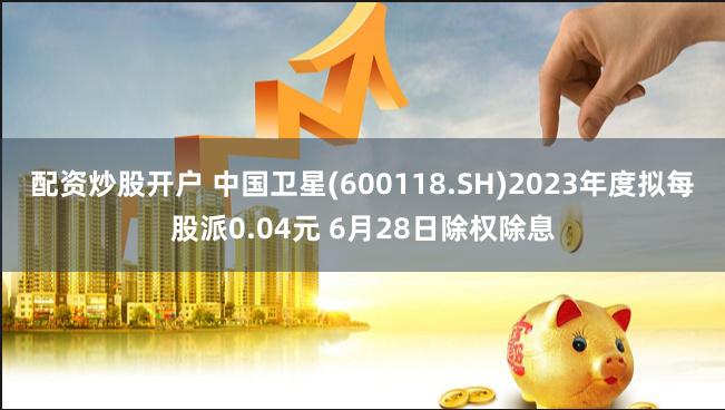 配资炒股开户 中国卫星(600118.SH)2023年度拟每股派0.04元 6月28日除权除息