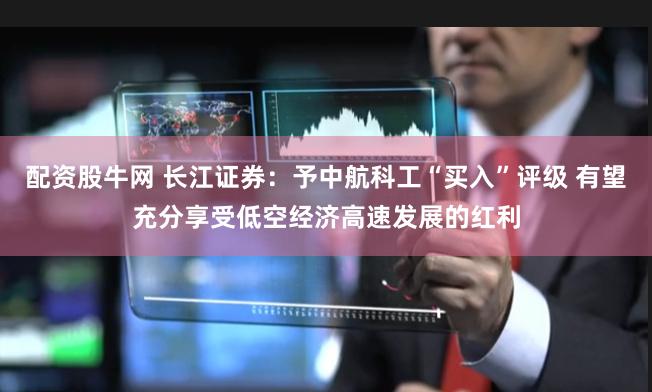 配资股牛网 长江证券：予中航科工“买入”评级 有望充分享受低空经济高速发展的红利