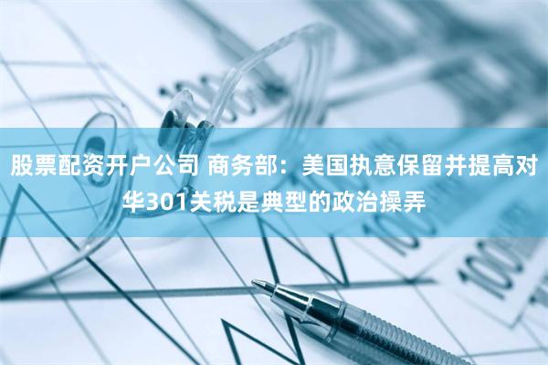 股票配资开户公司 商务部：美国执意保留并提高对华301关税是典型的政治操弄