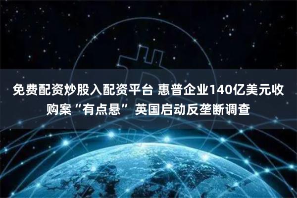 免费配资炒股入配资平台 惠普企业140亿美元收购案“有点悬” 英国启动反垄断调查
