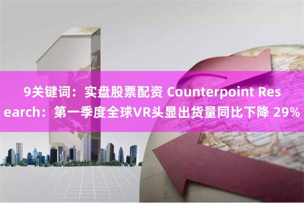 9关键词：实盘股票配资 Counterpoint Research：第一季度全球VR头显出货量同比下降 29%