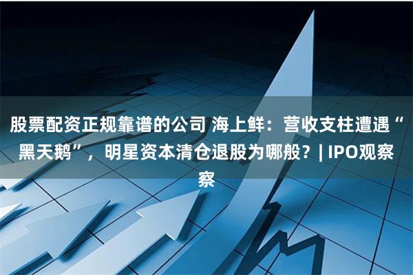 股票配资正规靠谱的公司 海上鲜：营收支柱遭遇“黑天鹅”，明星资本清仓退股为哪般？| IPO观察