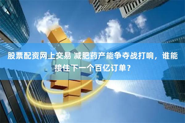 股票配资网上交易 减肥药产能争夺战打响，谁能接住下一个百亿订单？