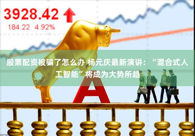 股票配资被骗了怎么办 杨元庆最新演讲：“混合式人工智能”将成为大势所趋
