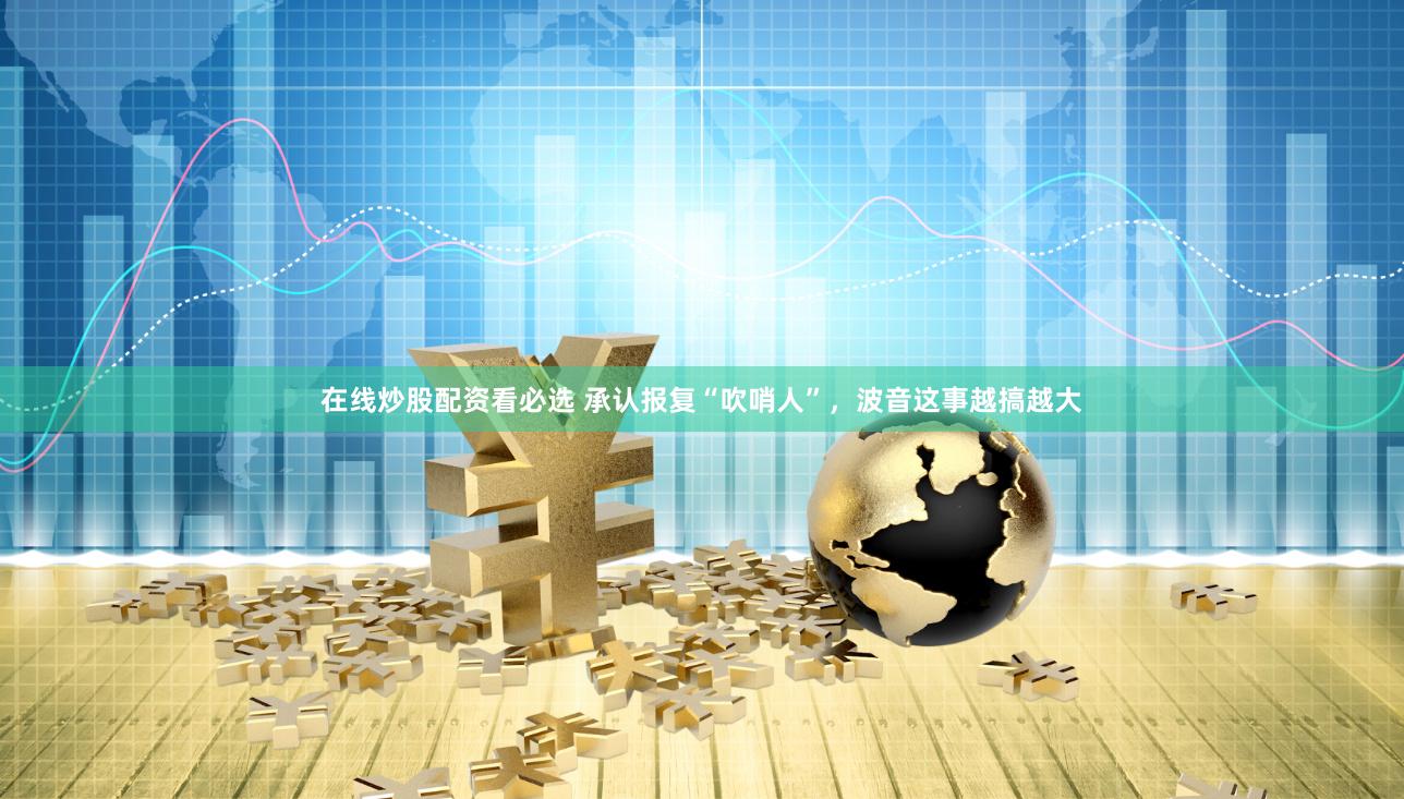 在线炒股配资看必选 承认报复“吹哨人”，波音这事越搞越大