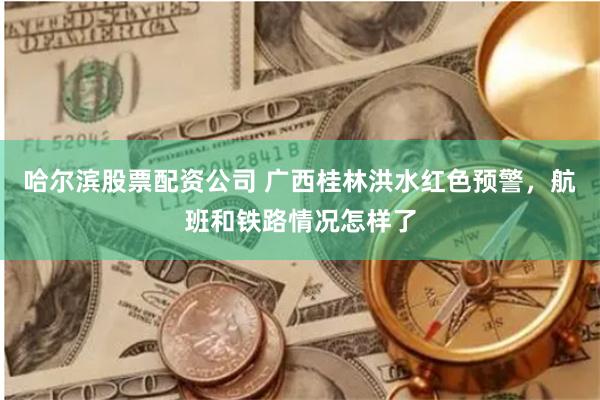 哈尔滨股票配资公司 广西桂林洪水红色预警，航班和铁路情况怎样了