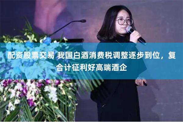 配资股票交易 我国白酒消费税调整逐步到位，复合计征利好高端酒企