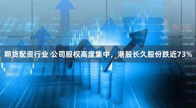 期货配资行业 公司股权高度集中，港股长久股份跌近73%