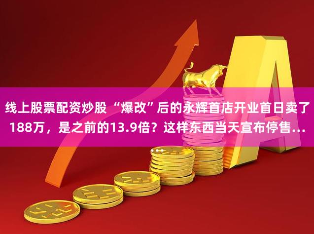 线上股票配资炒股 “爆改”后的永辉首店开业首日卖了188万，是之前的13.9倍？这样东西当天宣布停售…