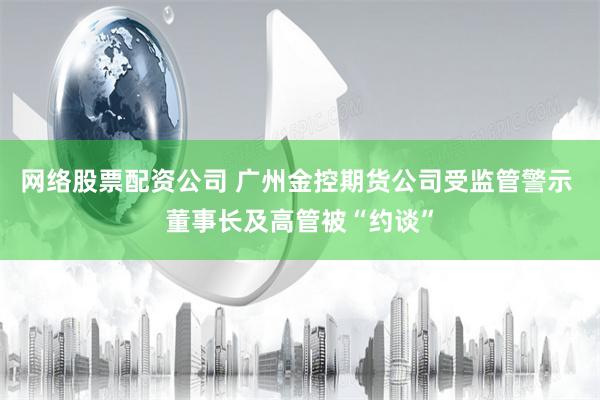 网络股票配资公司 广州金控期货公司受监管警示 董事长及高管被“约谈”