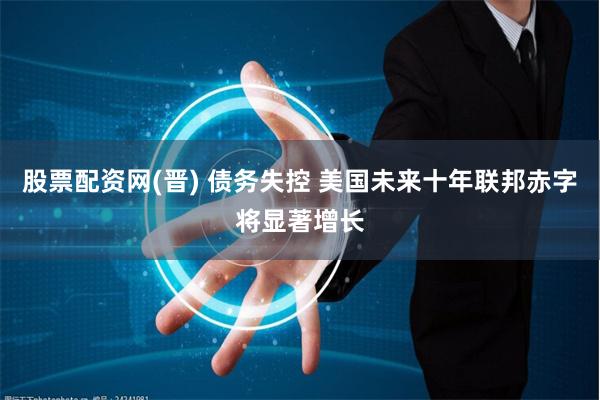 股票配资网(晋) 债务失控 美国未来十年联邦赤字将显著增长