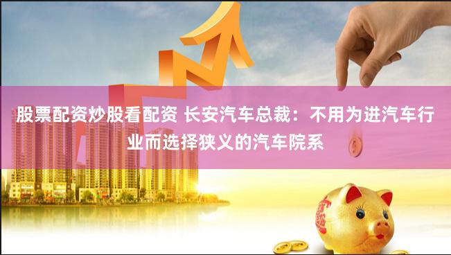 股票配资炒股看配资 长安汽车总裁：不用为进汽车行业而选择狭义的汽车院系