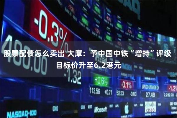 股票配债怎么卖出 大摩：予中国中铁“增持”评级 目标价升至6.2港元