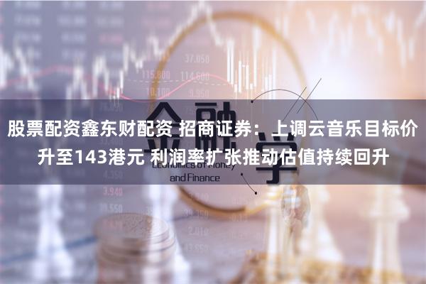 股票配资鑫东财配资 招商证券：上调云音乐目标价升至143港元 利润率扩张推动估值持续回升
