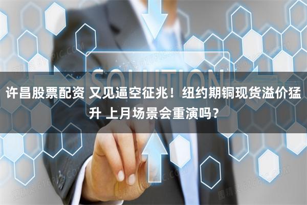 许昌股票配资 又见逼空征兆！纽约期铜现货溢价猛升 上月场景会重演吗？