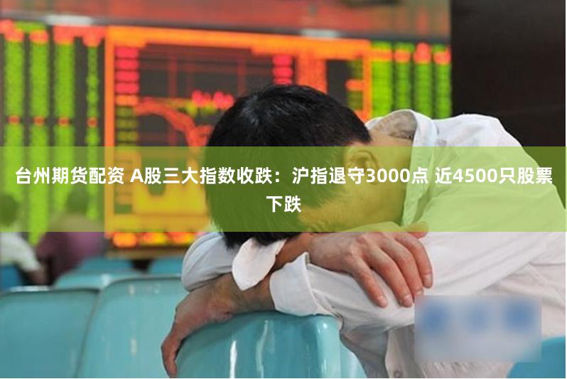 台州期货配资 A股三大指数收跌：沪指退守3000点 近4500只股票下跌