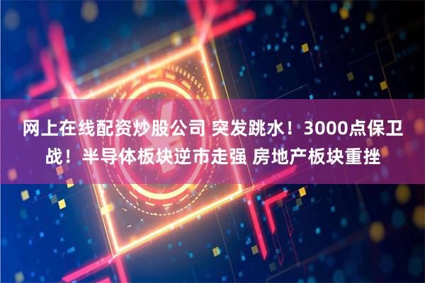 网上在线配资炒股公司 突发跳水！3000点保卫战！半导体板块逆市走强 房地产板块重挫
