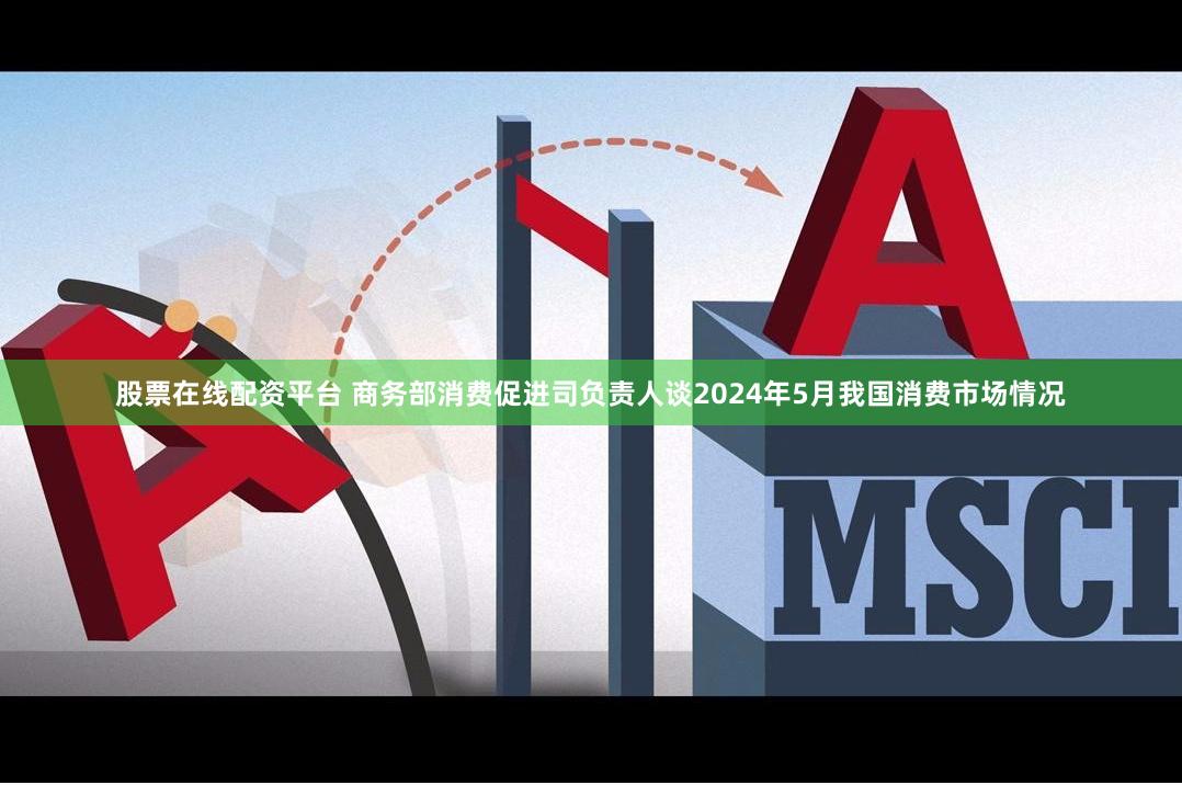 股票在线配资平台 商务部消费促进司负责人谈2024年5月我国消费市场情况
