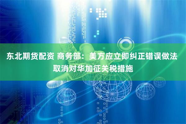东北期货配资 商务部：美方应立即纠正错误做法 取消对华加征关税措施