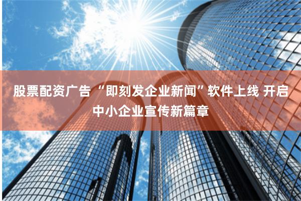 股票配资广告 “即刻发企业新闻”软件上线 开启中小企业宣传新篇章