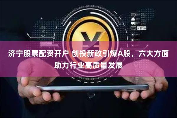 济宁股票配资开户 创投新政引爆A股，六大方面助力行业高质量发展