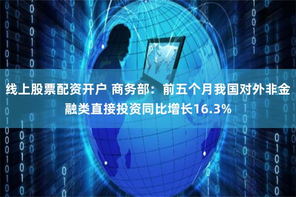 线上股票配资开户 商务部：前五个月我国对外非金融类直接投资同比增长16.3%