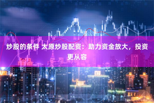 炒股的条件 太原炒股配资：助力资金放大，投资更从容