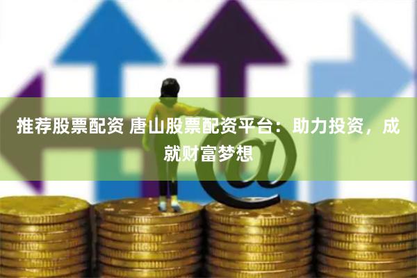 推荐股票配资 唐山股票配资平台：助力投资，成就财富梦想