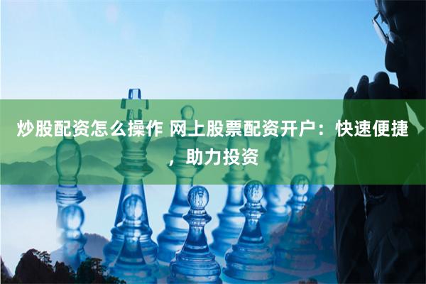 炒股配资怎么操作 网上股票配资开户：快速便捷，助力投资