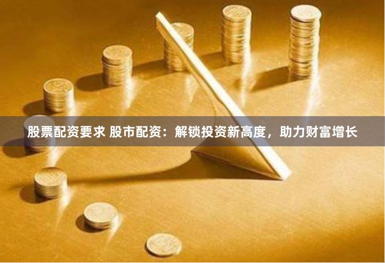 股票配资要求 股市配资：解锁投资新高度，助力财富增长