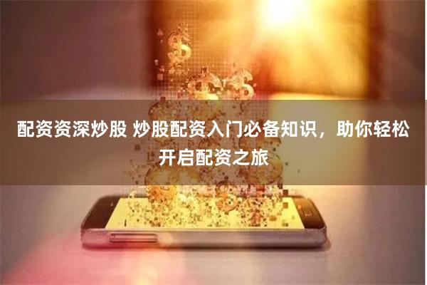 配资资深炒股 炒股配资入门必备知识，助你轻松开启配资之旅