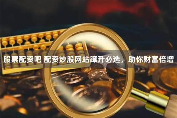 股票配资吧 配资炒股网站蹿升必选，助你财富倍增