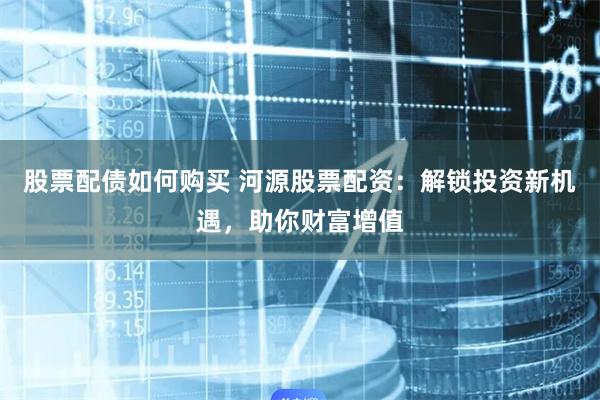 股票配债如何购买 河源股票配资：解锁投资新机遇，助你财富增值