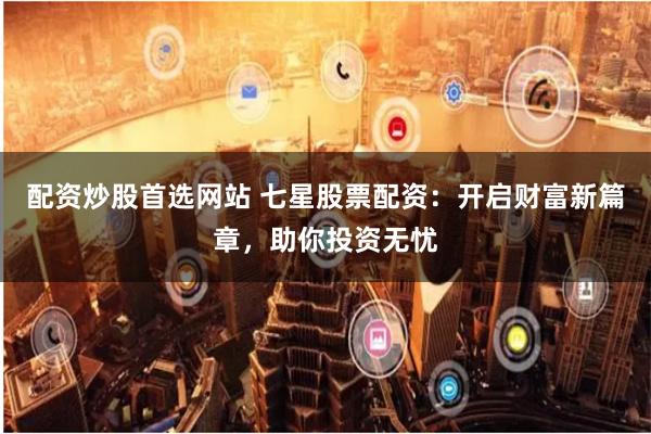 配资炒股首选网站 七星股票配资:开启财富新篇章,助你投资无忧
