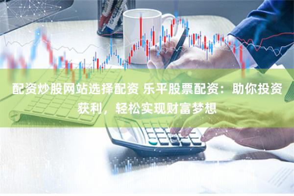 配资炒股网站选择配资 乐平股票配资：助你投资获利，轻松实现财富梦想